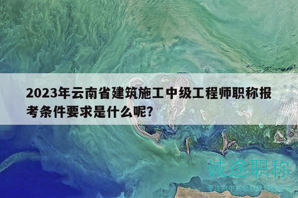 2023年云南省建筑施工中级工程师职称报考条件要求是什么呢？