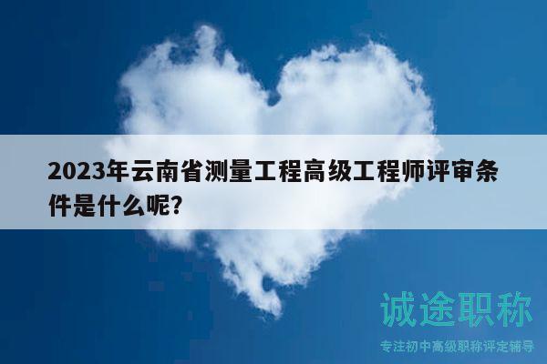 2023年云南省测量工程高级工程师评审条件是什么呢？