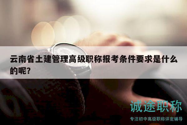 云南省土建管理高级职称报考条件要求是什么的呢？