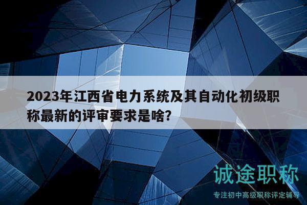 2023年江西省电力系统及其自动化初级职称最新的评审要求是啥？