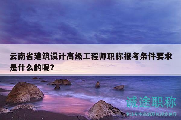 云南省建筑设计高级工程师职称报考条件要求是什么的呢？