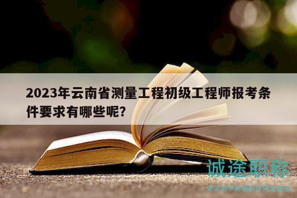 2023年云南省测量工程初级工程师报考条件要求有哪些呢？