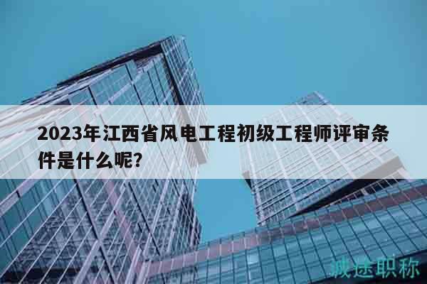 2023年江西省风电工程初级工程师评审条件是什么呢？