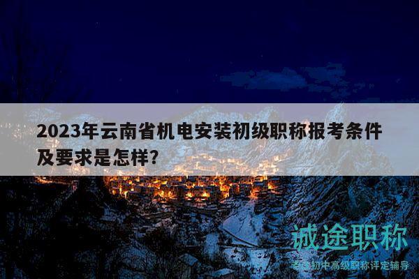 2023年云南省机电安装初级职称报考条件及要求是怎样？