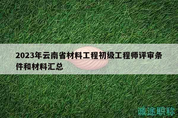 2023年云南省材料工程初级工程师评审条件和材料汇总