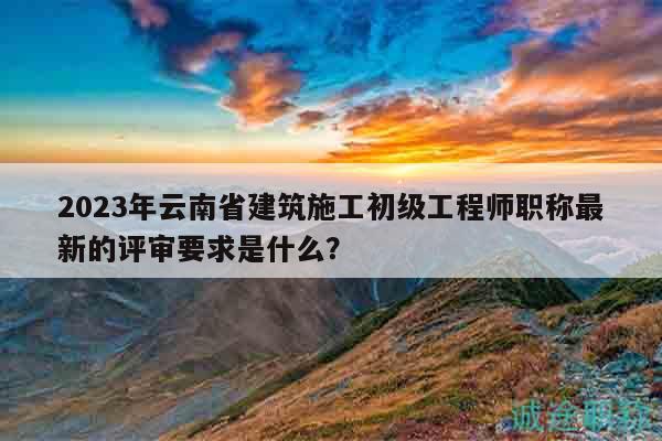 2023年云南省建筑施工初级工程师职称最新的评审要求是什么？