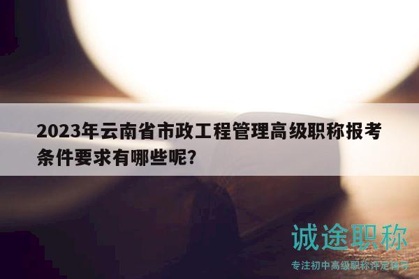 2023年云南省市政工程管理高级职称报考条件要求有哪些呢？
