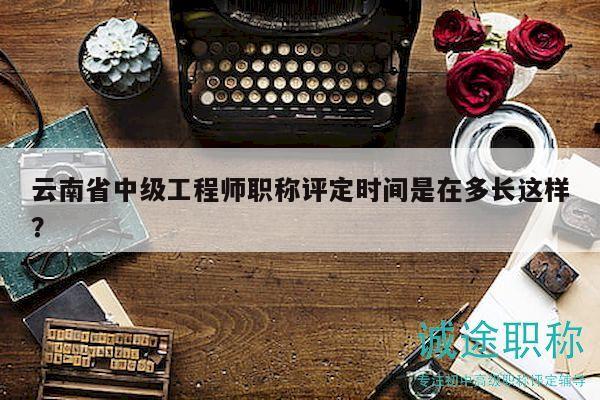 云南省中级工程师职称评定时间是在多长这样？
