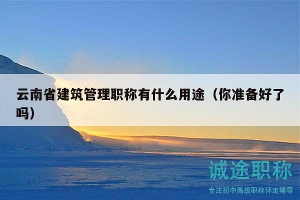 云南省建筑管理职称有什么用途（你准备好了吗）