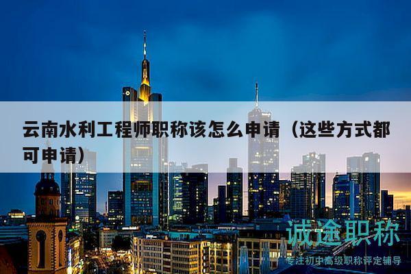 云南水利工程师职称该怎么申请（这些方式都可申请）