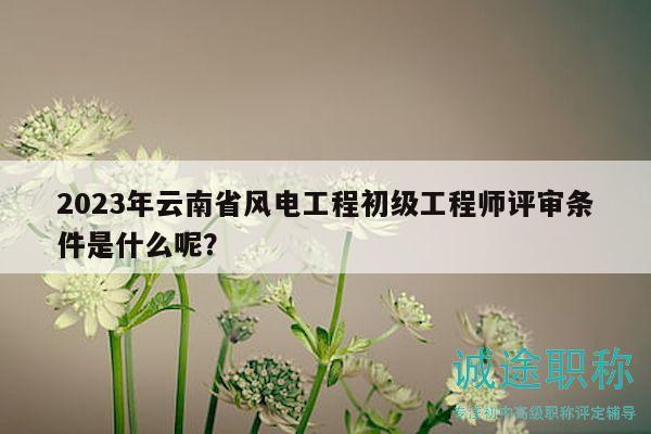 2023年云南省风电工程初级工程师评审条件是什么呢？