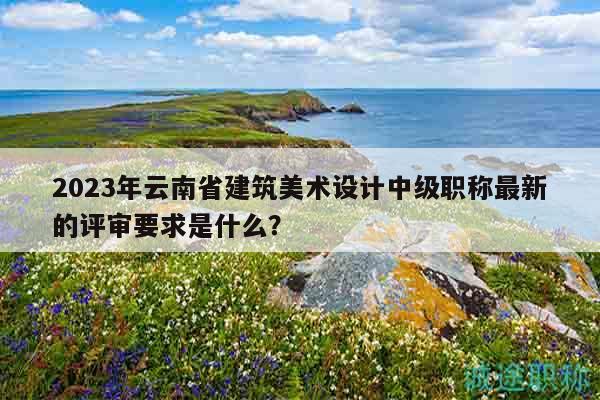 2023年云南省建筑美术设计中级职称最新的评审要求是什么？