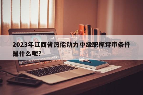2023年江西省热能动力中级职称评审条件是什么呢？