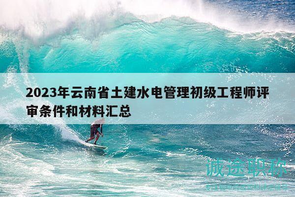 2023年云南省土建水电管理初级工程师评审条件和材料汇总