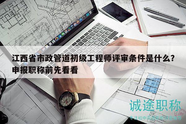 江西省市政管道初级工程师评审条件是什么？申报职称前先看看