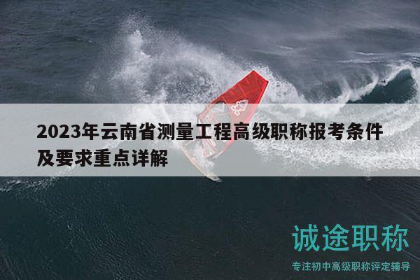 2023年云南省测量工程高级职称报考条件及要求重点详解