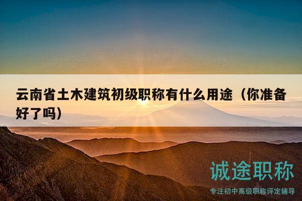 云南省土木建筑初级职称有什么用途（你准备好了吗）