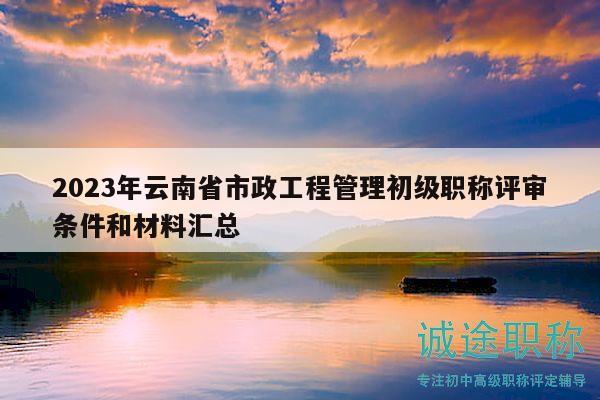 2023年云南省市政工程管理初级职称评审条件和材料汇总