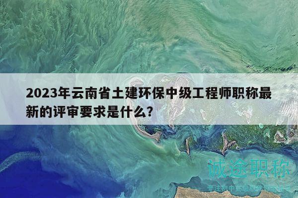2023年云南省土建环保中级工程师职称最新的评审要求是什么？