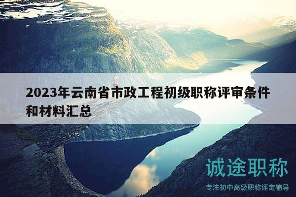 2023年云南省市政工程初级职称评审条件和材料汇总