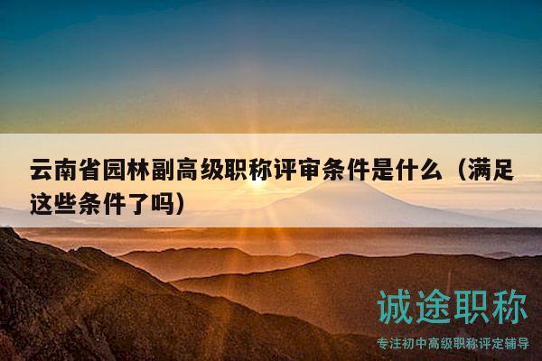 云南省园林副高级职称评审条件是什么（满足这些条件了吗）