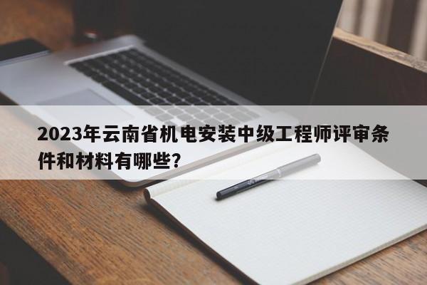 2023年云南省机电安装中级工程师评审条件和材料有哪些？