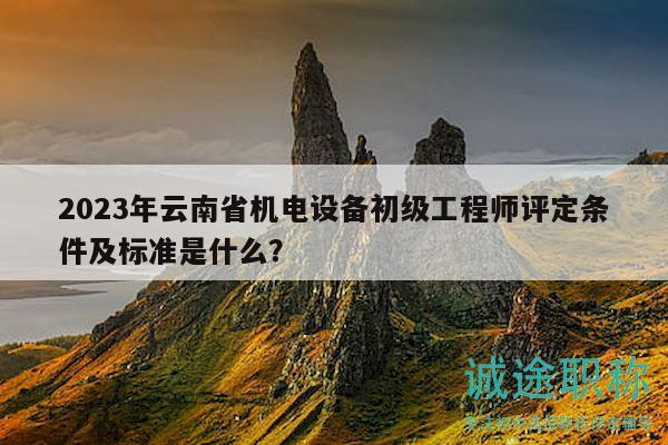 2023年云南省机电设备初级工程师评定条件及标准是什么？