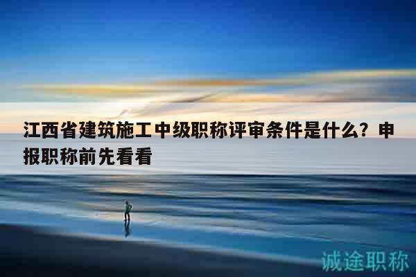 江西省建筑施工中级职称评审条件是什么？申报职称前先看看