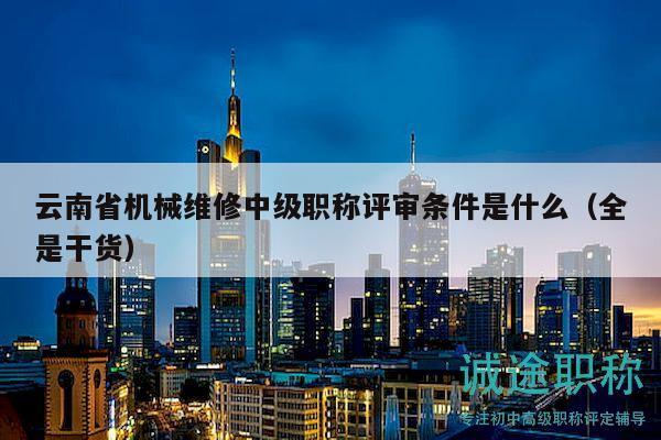 云南省机械维修中级职称评审条件是什么（全是干货）