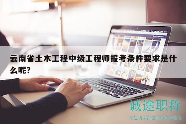 云南省土木工程中级工程师报考条件要求是什么呢？