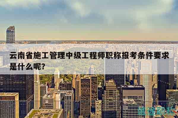 云南省施工管理中级工程师职称报考条件要求是什么呢？