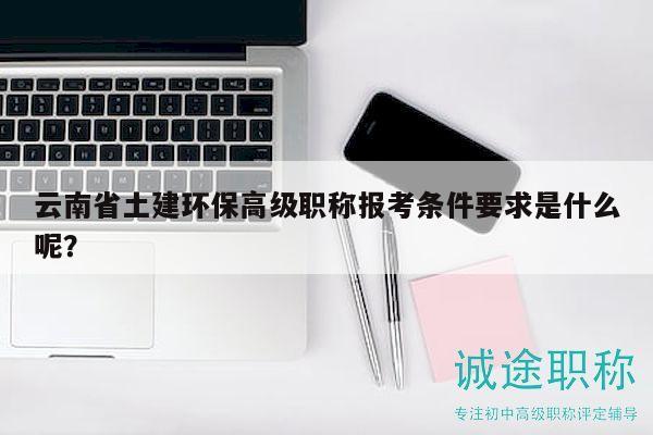 云南省土建环保高级职称报考条件要求是什么呢？