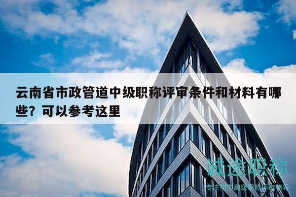 云南省市政管道中级职称评审条件和材料有哪些？可以参考这里