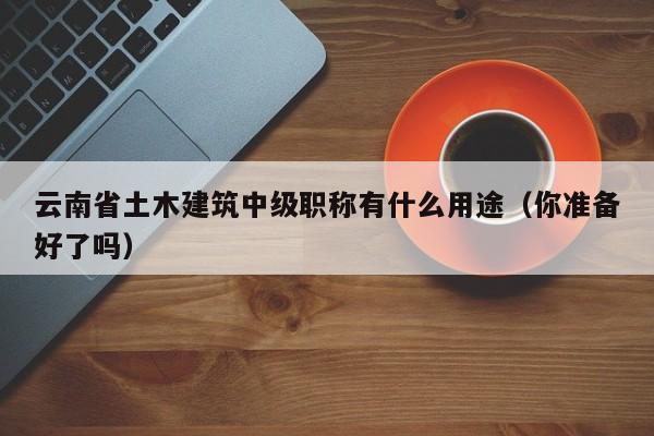 云南省土木建筑中级职称有什么用途（你准备好了吗）