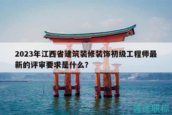 2023年江西省建筑装修装饰初级工程师最新的评审要求是什么？