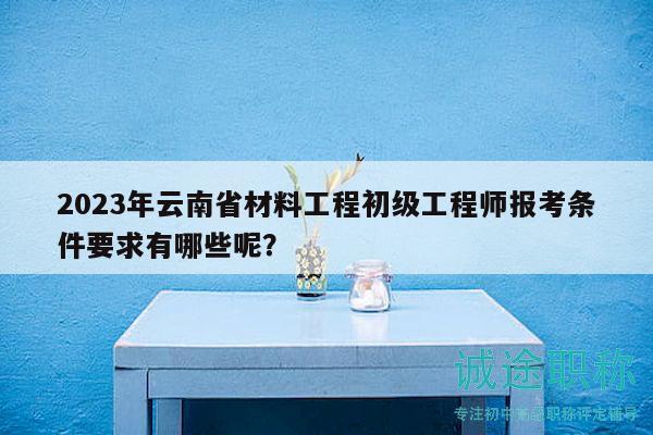 2023年云南省材料工程初级工程师报考条件要求有哪些呢？