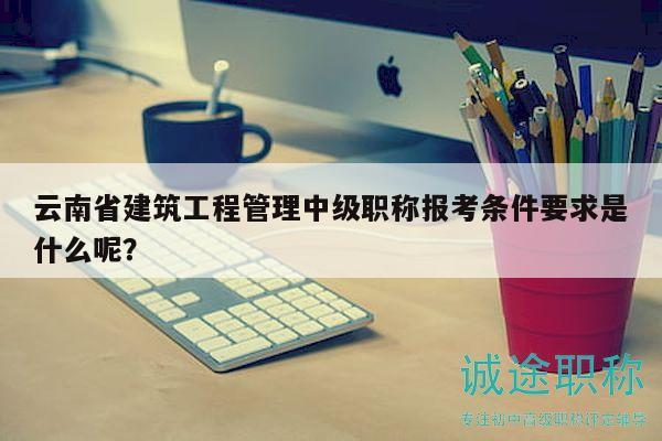 云南省建筑工程管理中级职称报考条件要求是什么呢？