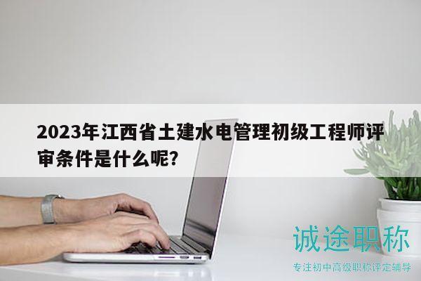 2023年江西省土建水电管理初级工程师评审条件是什么呢？