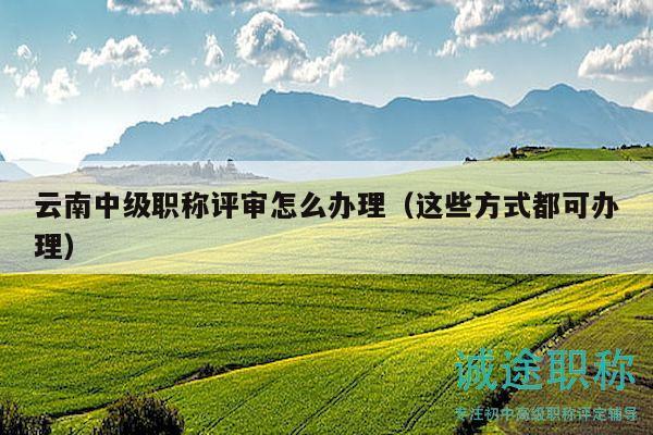 云南中级职称评审怎么办理（这些方式都可办理）