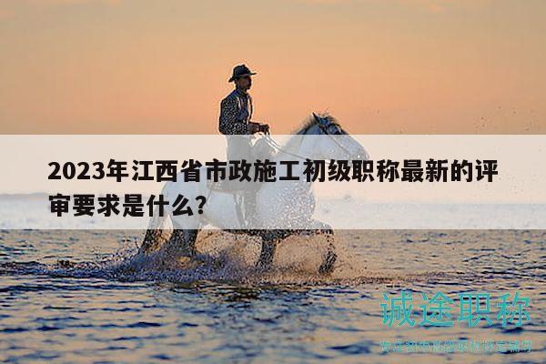 2023年江西省市政施工初级职称最新的评审要求是什么？