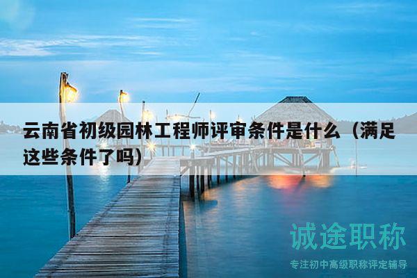 云南省初级园林工程师评审条件是什么（满足这些条件了吗）