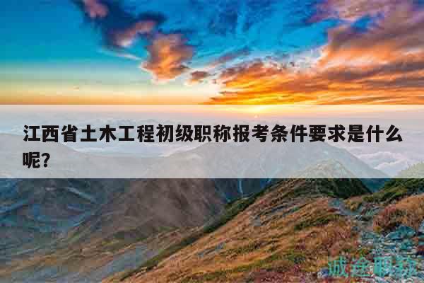 江西省土木工程初级职称报考条件要求是什么呢？