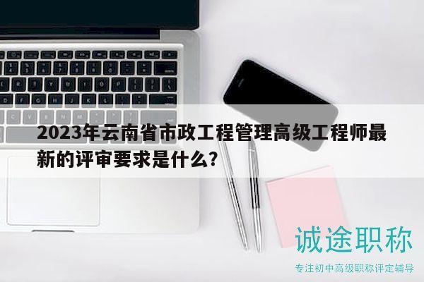 2023年云南省市政工程管理高级工程师最新的评审要求是什么？