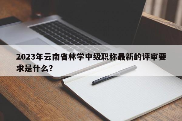2023年云南省林学中级职称最新的评审要求是什么？