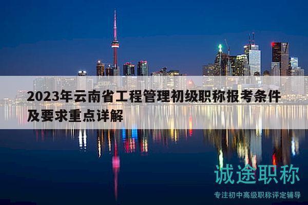 2023年云南省工程管理初级职称报考条件及要求重点详解