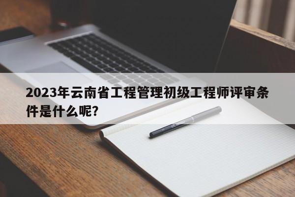 2023年云南省工程管理初级工程师评审条件是什么呢？