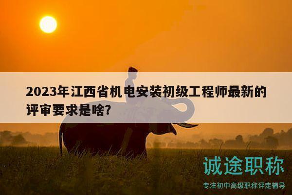 2023年江西省机电安装初级工程师最新的评审要求是啥？