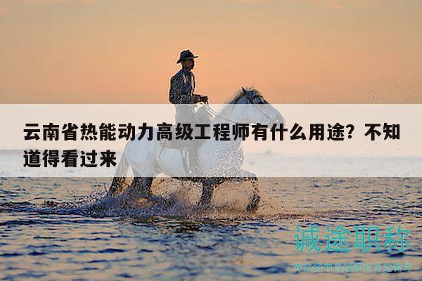 云南省热能动力高级工程师有什么用途？不知道得看过来