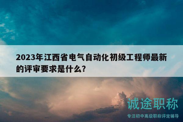 2023年江西省电气自动化初级工程师最新的评审要求是什么？