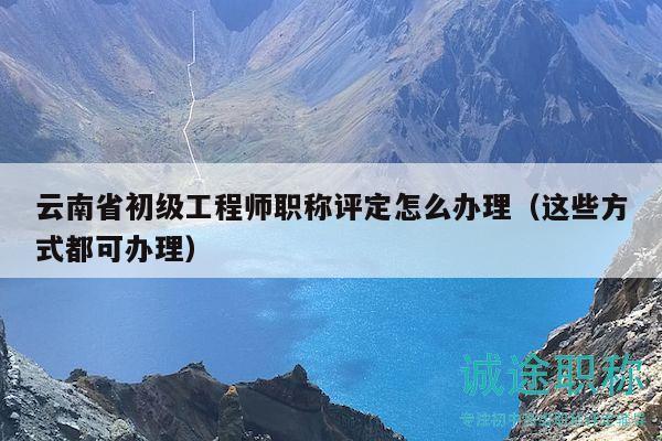 云南省初级工程师职称评定怎么办理（这些方式都可办理）